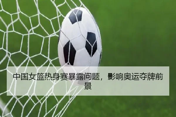 中国女篮热身赛暴露问题，影响奥运夺牌前景