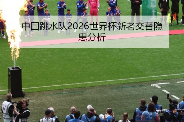 中国跳水队2026世界杯新老交替隐患分析